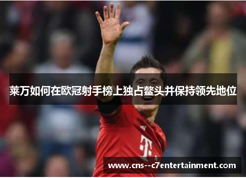 莱万如何在欧冠射手榜上独占鳌头并保持领先地位