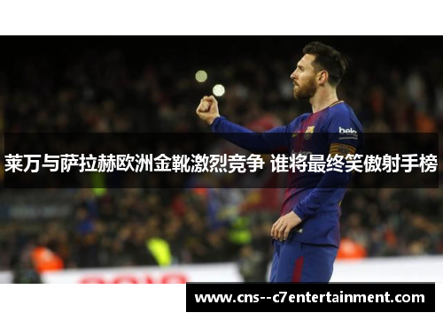 莱万与萨拉赫欧洲金靴激烈竞争 谁将最终笑傲射手榜