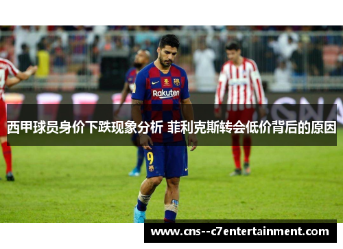 西甲球员身价下跌现象分析 菲利克斯转会低价背后的原因
