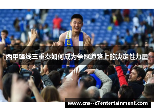 西甲锋线三重奏如何成为争冠道路上的决定性力量