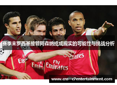 赛季末罗西基接管阿森纳或成现实的可能性与挑战分析