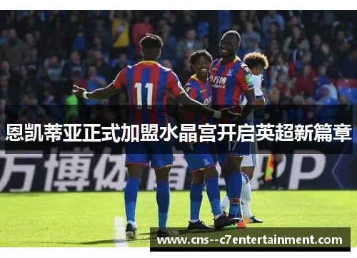 恩凯蒂亚正式加盟水晶宫开启英超新篇章