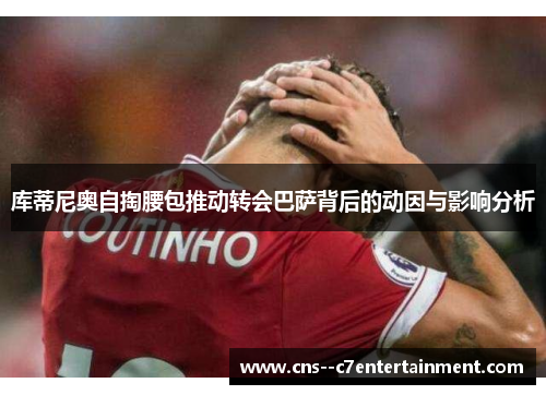库蒂尼奥自掏腰包推动转会巴萨背后的动因与影响分析